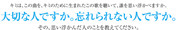キミは、この曲を、キミのために生まれたこの歌を聴いて、誰を思い浮かべますか。大切な人ですか。忘れられない人ですか。その、思い浮かんだ人のことを教えてください。