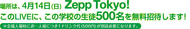 場所は、4月14日(日) Zepp Tokyo！このLIVEに、この学校の生徒500名を無料招待します！