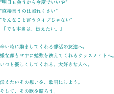 “明日も会うから今度でいいや”“直接言うのは照れくさい”“そんなこと言うタイプじゃない”『でも本当は、伝えたい。』辛い時に励ましてくれる部活の友達へ。嫌な顔もせずに勉強を教えてくれるクラスメイトへ。いつも優しくしてくれる、大好きな人へ。伝えたいその想いを、歌詞にしよう。そして、その歌を贈ろう。