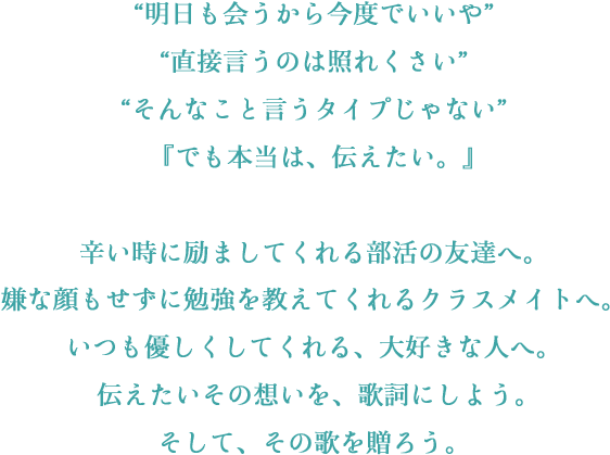 “明日も会うから今度でいいや”“直接言うのは照れくさい”“そんなこと言うタイプじゃない”『でも本当は、伝えたい。』辛い時に励ましてくれる部活の友達へ。嫌な顔もせずに勉強を教えてくれるクラスメイトへ。いつも優しくしてくれる、大好きな人へ。伝えたいその想いを、歌詞にしよう。そして、その歌を贈ろう。