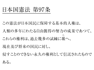 日本国憲法 第97条
この憲法が日本国民に保障する基本的人権は、
人類の多年にわたる自由獲得の努力の成果であつて、
これらの権利は、過去幾多の試練に堪へ、
現在及び将来の国民に対し、侵すことのできない永久の権利として信託されたものである。