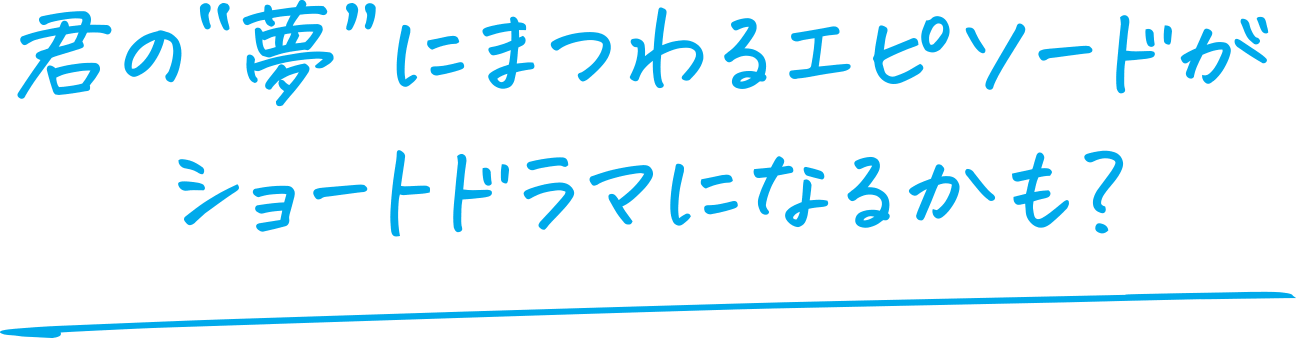 君の”夢”にまつわるエピソードがショートドラマになるかも？
