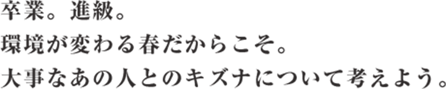 卒業。進級。環境が変わる春だからこそ。大事なあの人とのキズナについて考えよう。