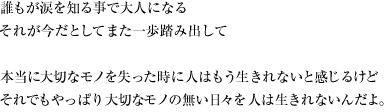 誰もが涙を知る事で大人になる それが今だとして また一歩踏み出して本当に大切なモノを失った時に 人はもう生きれないと感じるけどそれでもやっぱり 大切なモノの無い日々を 人は生きれないんだよ。