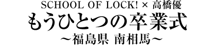 SCHOOL OF LOCK! × 高橋優 もうひとつの卒業式  ～福島県 南相馬～