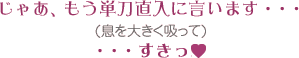 じゃあ、もう単刀直入に言います・・・ (息を大きく吸って) ・・・すきっ!