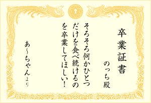 卒業証書 : のっち殿 「そろそろ何か一つだけを食べ続けるのを卒業してほしい！(あ〜ちゃんより)」