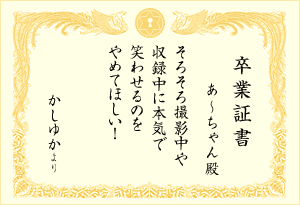 卒業証書 : あ〜ちゃん殿 「そろそろ撮影中や収録中に本気で笑わせるのをやめてほしい！(かしゆかより)」