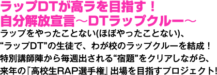 ラップDTが高ラを目指す! 自分解放宣言~DTラップクルー~ ラップをやったことない(ほぼやったことない)、“ラップDT”の生徒で、わが校のラップクルーを結成!特別講師陣から毎週出される“宿題"をクリアしながら、来年の『高校生RAP選手権』出場を目指すプロジェクト!