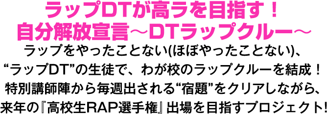 ラップDTが高ラを目指す！ 自分解放宣言～DTラップクルー～ ラップをやったことない(ほぼやったことない)、“ラップDT”の生徒で、わが校のラップクルーを結成！特別講師陣から毎週出される“宿題＂をクリアしながら、来年の『高校生RAP選手権』出場を目指すプロジェクト!