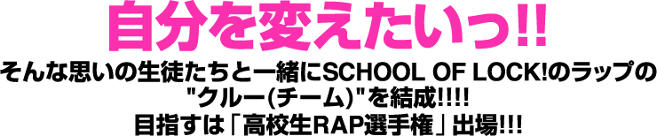 自分を変えたいっ!!そんな思いの生徒たちと一緒にSCHOOL OF LOCK!のラップのクルー(チーム)を結成!!!!目指すは「高校生RAP選手権」出場!!!