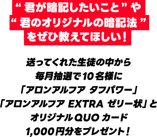 “君が暗記したいこと”や“君のオリジナルの暗記法”をぜひ教えてほしい！送ってくれた生徒の中から毎月抽選で10名様に「アロンアルフア タフパワー」「アロンアルフア EXTRA ゼリー状」とオリジナルQUOカード1,000円分をプレゼント！
