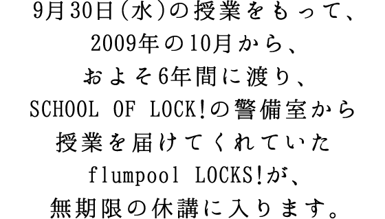 9��30���i���j�̎��Ƃ������āA2009�N��10������A���悻6�N�Ԃɓn��ASCHOOL OF LOCK!�̌x����������Ƃ�͂��Ă���Ă���flumpool LOCKS!���A�������̋x�u�ɓ���܂��B