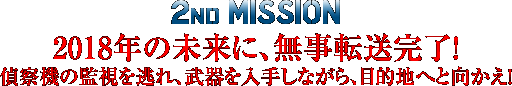 2nd MISSION ～2018年の未来に、無事転送完了! 偵察機の監視を逃れ、武器を入手しながら、目的地へと向かえ！