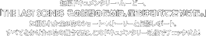 短編ドキュメンタリー・ムービー、
『THE LAST SCENES その瞬間のために、僕らはすべてをかけた』 
に綴られた全6校のショート・ストーリーと撮影レポート。
すべてをかけた6校の舞台裏は、このドキュメンタリー映像でチェックせよ！