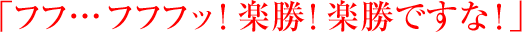 「フフ… フフフッ! 楽勝! 楽勝ですな!」