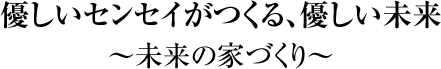 「優しいセンセイがつくる、優しい未来」～未来の家づくり～