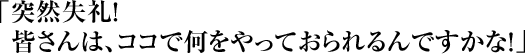 「突然失礼! 皆さんは、ココで何をやっておられるんですかな!」