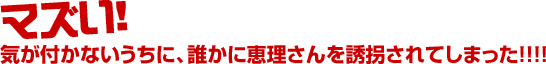 マズい! 気が付かないうちに、誰かに恵理さんを誘拐されてしまった!!!!