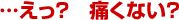 …えっ? 痛くない?