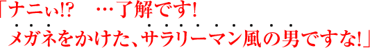 「ナニぃ!? …了解です! メガネをかけた、サラリーマン風の男ですな!」