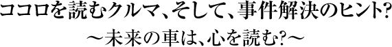 「ココロを読むクルマ、そして、事件解決のヒント？」　～未来の車は、心を読む？～