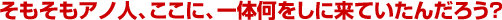 そもそもアノ人、ここに、一体何をしに来ていたんだろう?