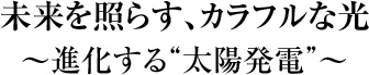 「未来を照らす、カラフルな光」　～進化する“太陽発電”～