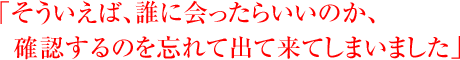「そういえば、誰に会ったらいいのか、確認するのを忘れて出て来てしまいました」