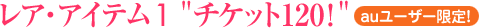レア・アイテム1“チケット120!” (★auユーザー限定!)