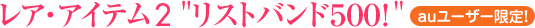 レア・アイテム2 “リストバンド500!” (★auユーザー限定!)