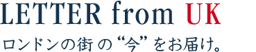 LETTER from UK　ロンドンの街の“今”をお届け。