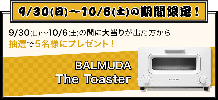 9/30(日)～10/6(土)の期間限定！9/30(日)～10/6(土)の間に大当たりが出た方から抽選で5名様にプレゼント！BALMUDA The Toaster