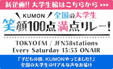 KUMON 大学生 笑顔100点満点リレー！ TOKYO FM / JFN38stations Every Saturday 13:53 ONAIR 「子どもの頃、KUMONやってました！」全国の大学生のリアルな声をお届け