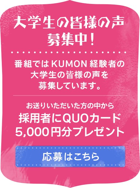 大学生の皆様の声 募集中! 番組ではKUMON経験者の大学生の皆様の声を募集しています。お送りいただいた方の中から採用者にQUOカード5,000円分プレゼント