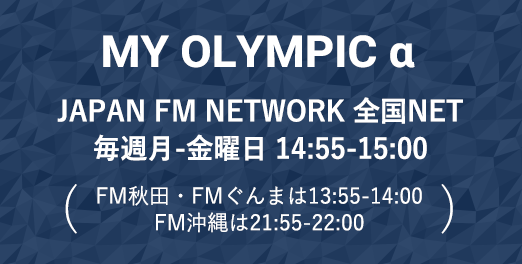 MY OLYMPIC α JAPAN FM NETWORK 全国NET/毎週月〜金曜日 14:55〜15:00 放送（FM秋田・FMぐんまは13:55〜14:00、FM沖縄は21:55〜22:00の放送）