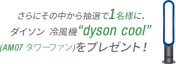 さらにその中から抽選で1名様に、ダイソン冷風機“dyson cool”をプレゼント！