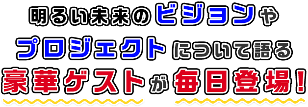 明るい未来のためのビジョンやプロジェクトについて語る豪華ゲストが毎日登場!