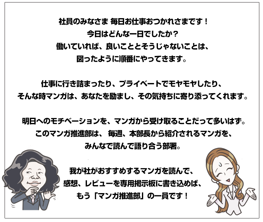社員のみなさま毎日お仕事おつかれさまです！今日はどんな一日でしたか？働いていれば、良いこととそうじゃないことは、図ったように順番にやってきます。仕事に行き詰まったり、プライベートでモヤモヤしたり、そんな時マンガは、あなたを励まし、その気持ちに寄り添ってくれます。明日へのモチベーションを、マンガから受け取ることだって多いはず。このマンガ推進部は、毎週、本部長から紹介されるマンガを、みんなで読んで語り合う部署。我が社がおすすめするマンガを読んで、感想、レビューを専用掲示板に書き込めば、もう「マンガ推進部」の一員です！