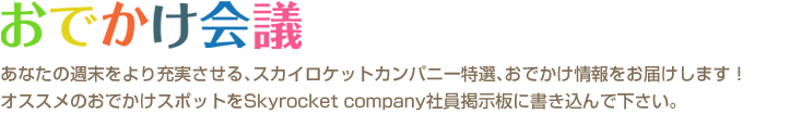 おでかけ会議　あなたの週末をより充実させる､スカイロケットカンパニー特選､おでかけ情報をお届けします！オススメのおでかけスポットをSkyrocket company社員掲示板に書き込んで下さい。