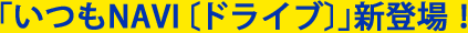 ｢いつもNAVI｣〔ドライブ〕新登場!