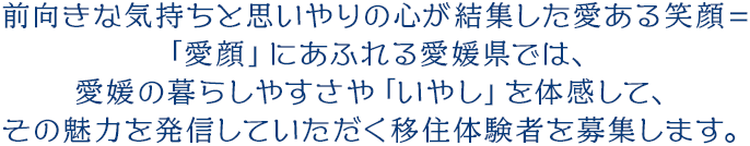 前向きな気持ちと思いやりの心が結集した愛ある笑顔＝「愛顔」にあふれる愛媛県では、愛媛の暮らしやすさや「いやし」を体感して、その魅力を発信していただく移住体験者を募集します。