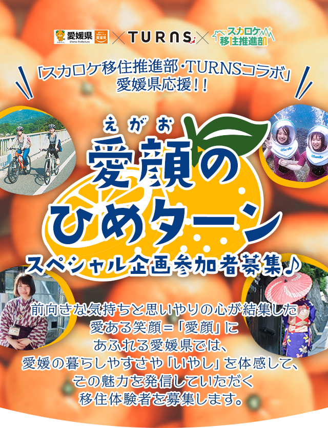 愛媛県×TURNS×スカロケ移住推進部 「スカロケ移住推進部・TURNSコラボ」愛媛県応援！！ 愛顔のひめターン スペシャル企画参加者募集！ 前向きな気持ちと思いやりの心が結集した愛ある笑顔＝「愛顔」にあふれる愛媛県では、愛媛の暮らしやすさや「いやし」を体感して、その魅力を発信していただく移住体験者を募集します。