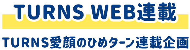 TURNS WEB連載 TURNS愛顔のひめターン連載企画
