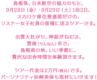 島根県、日本航空の協力のもと、9月28日（金）・9月29日（土）1泊2日、スカロケ移住推進部だけの、リスナー女子社員の皆様に送るツアーです。出雲大社から、神話がねむる、雲南（うんなん）市で、島根県の秋、いい季節に、贅沢な田舎時間を体験頂きます。ツアー代金は2万円（税込）です。パーソナリティ浜崎美保も取材にいきます！