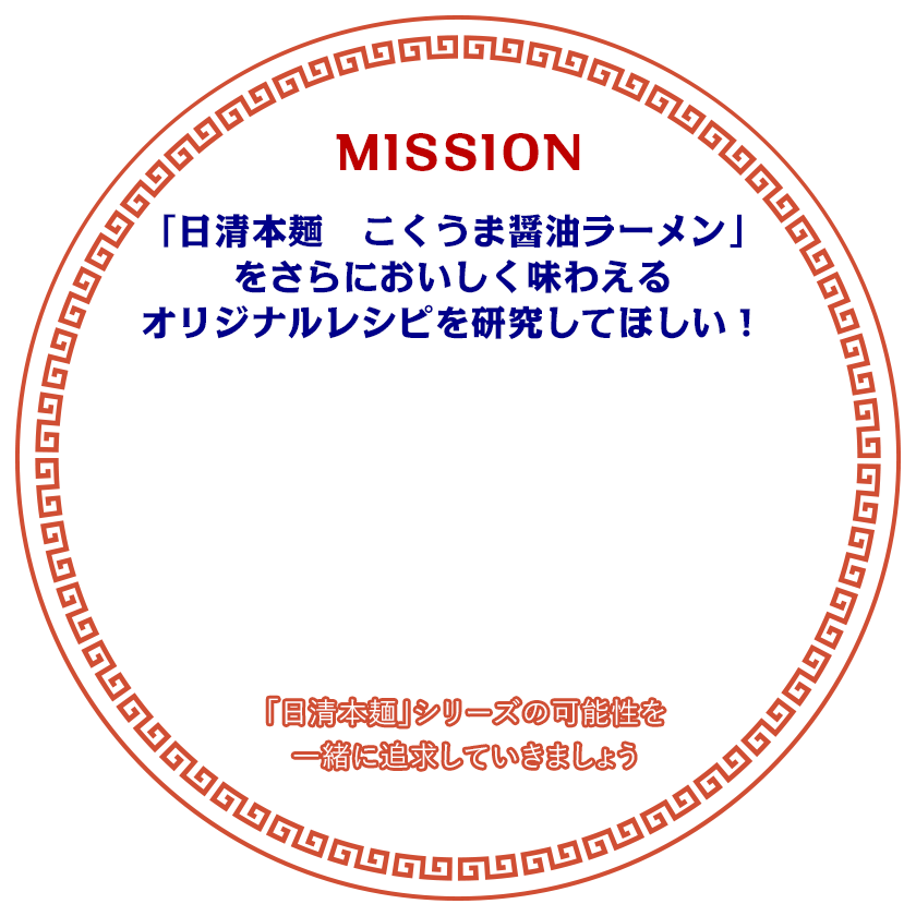 MISSION 日清本麺　こくうま醤油ラーメンをさらにおいしく味わえるオリジナルレシピを研究してほしい！ 「日清本麺」シリーズの可能性を一緒に追及していきましょう