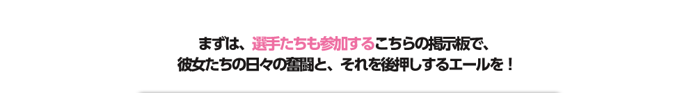 まずは、選手たちも参加するこちらの掲示板で、彼女たちの日々の奮闘と、それを後押しするエールを！