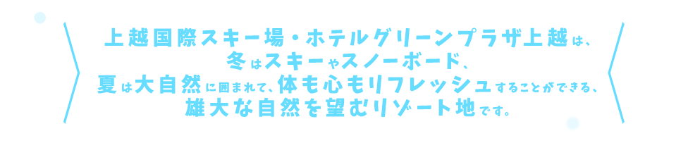 上越国際スキー場・ホテルグリーンプラザ上越は、冬はスキーやスノーボード、夏は大自然に囲まれて、体も心もリフレッシュすることができる、雄大な自然を望むリゾート地です。