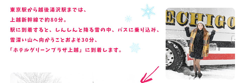 東京駅から越後湯沢駅までは、上越新幹線で約80分。駅に到着すると、しんしんと降る雪の中、バスに乗り込み、雪深い山へ向かうことおよそ30分、「ホテルグリーンプラザ上越」に到着します。