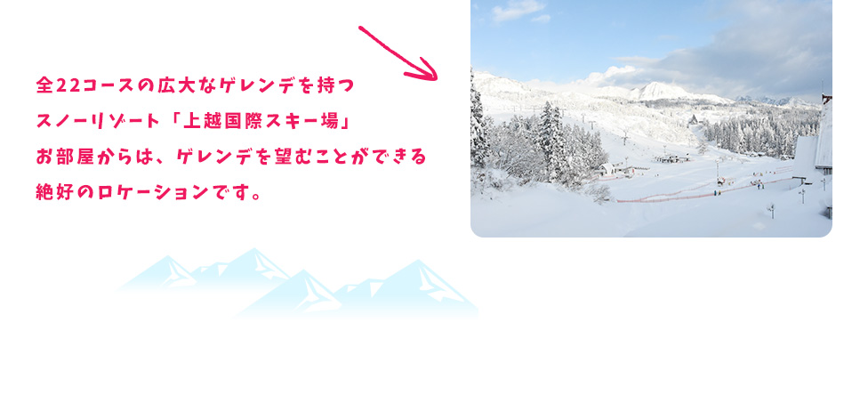 全22コースの広大なゲレンデを持つスノーリゾート「上越国際スキー場」お部屋からは、ゲレンデを望むことができる絶好のロケーションです。